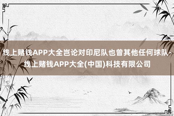 线上赌钱APP大全岂论对印尼队也曾其他任何球队-线上赌钱APP大全(中国)科技有限公司