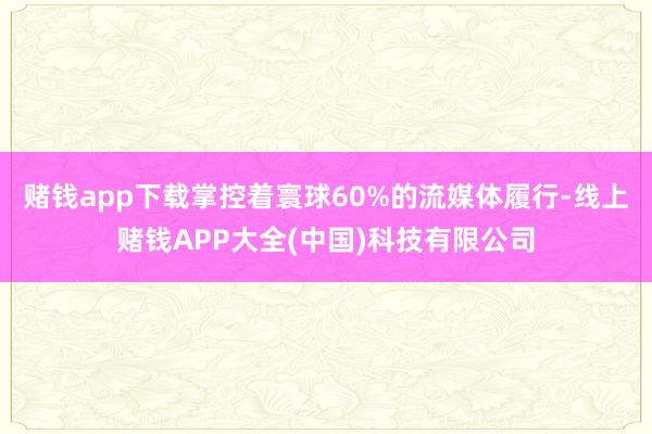 赌钱app下载掌控着寰球60%的流媒体履行-线上赌钱APP大全(中国)科技有限公司