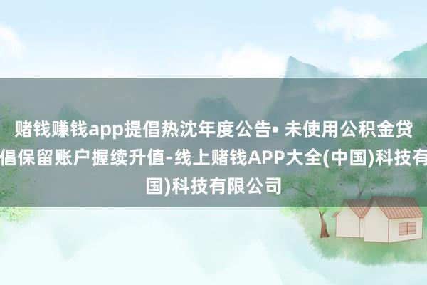 赌钱赚钱app提倡热沈年度公告• 未使用公积金贷款的提倡保留账户握续升值-线上赌钱APP大全(中国)科技有限公司