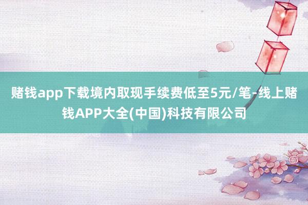 赌钱app下载境内取现手续费低至5元/笔-线上赌钱APP大全(中国)科技有限公司
