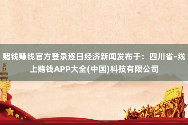 赌钱赚钱官方登录逐日经济新闻发布于：四川省-线上赌钱APP大全(中国)科技有限公司