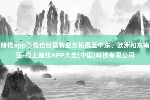 赌钱app下载也纷繁将业务拓展至中东、欧洲和东南亚-线上赌钱APP大全(中国)科技有限公司