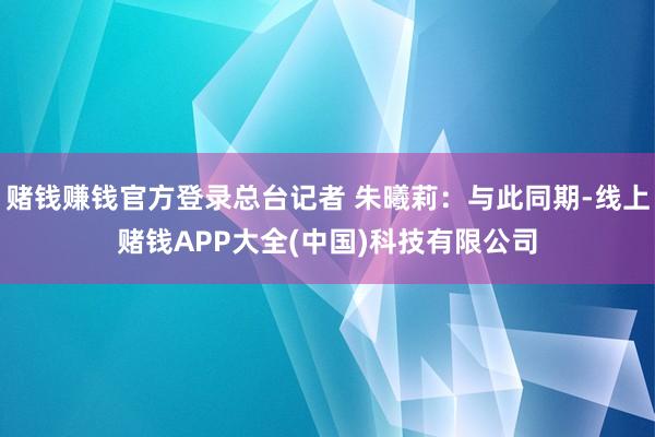 赌钱赚钱官方登录总台记者 朱曦莉：与此同期-线上赌钱APP大全(中国)科技有限公司