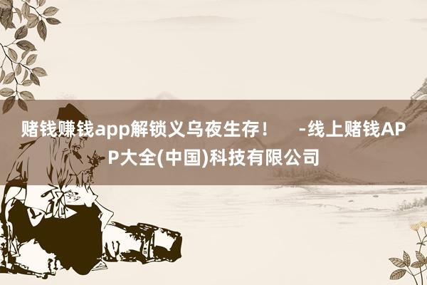 赌钱赚钱app解锁义乌夜生存！    -线上赌钱APP大全(中国)科技有限公司
