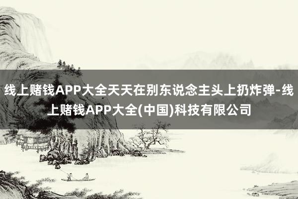 线上赌钱APP大全天天在别东说念主头上扔炸弹-线上赌钱APP大全(中国)科技有限公司