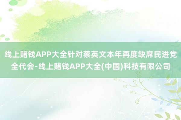 线上赌钱APP大全针对蔡英文本年再度缺席民进党全代会-线上赌钱APP大全(中国)科技有限公司
