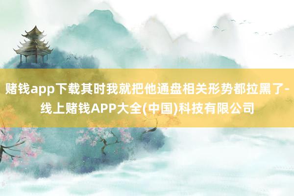 赌钱app下载其时我就把他通盘相关形势都拉黑了-线上赌钱APP大全(中国)科技有限公司