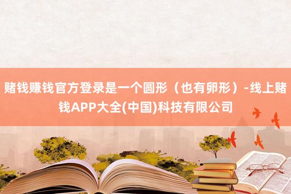 赌钱赚钱官方登录是一个圆形（也有卵形）-线上赌钱APP大全(中国)科技有限公司