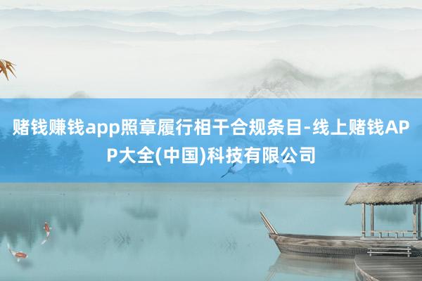赌钱赚钱app照章履行相干合规条目-线上赌钱APP大全(中国)科技有限公司