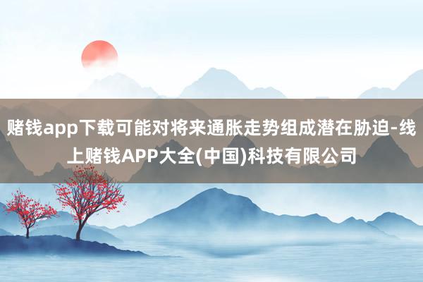 赌钱app下载可能对将来通胀走势组成潜在胁迫-线上赌钱APP大全(中国)科技有限公司