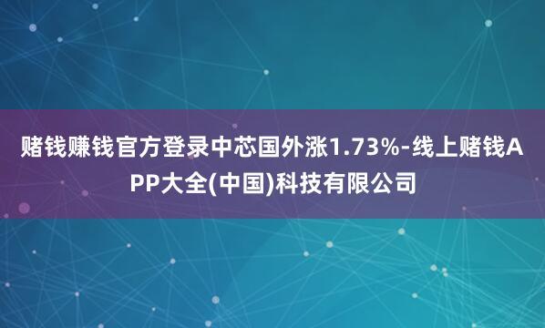 赌钱赚钱官方登录中芯国外涨1.73%-线上赌钱APP大全(中国)科技有限公司