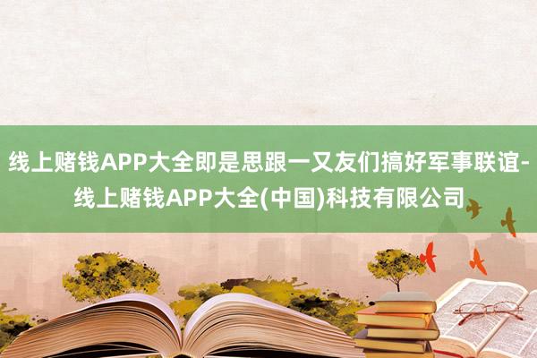 线上赌钱APP大全即是思跟一又友们搞好军事联谊-线上赌钱APP大全(中国)科技有限公司