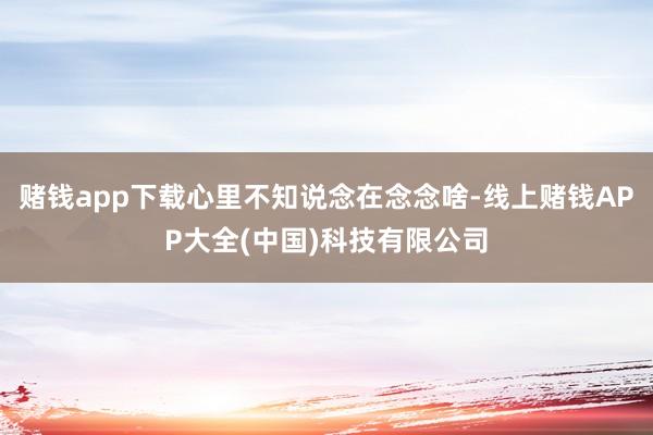 赌钱app下载心里不知说念在念念啥-线上赌钱APP大全(中国)科技有限公司