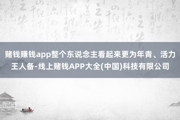 赌钱赚钱app整个东说念主看起来更为年青、活力王人备-线上赌钱APP大全(中国)科技有限公司