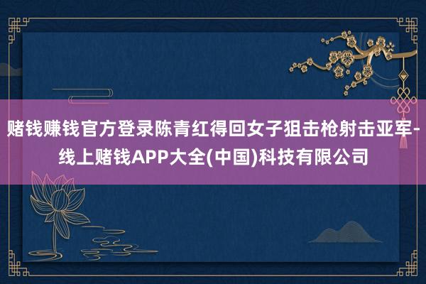 赌钱赚钱官方登录陈青红得回女子狙击枪射击亚军-线上赌钱APP大全(中国)科技有限公司