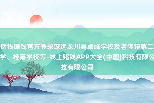 赌钱赚钱官方登录深远龙川县卓峰学校及老隆镇第二小学、维嘉学校等-线上赌钱APP大全(中国)科技有限公司