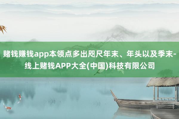 赌钱赚钱app本领点多出咫尺年末、年头以及季末-线上赌钱APP大全(中国)科技有限公司