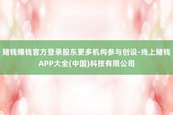 赌钱赚钱官方登录股东更多机构参与创设-线上赌钱APP大全(中国)科技有限公司