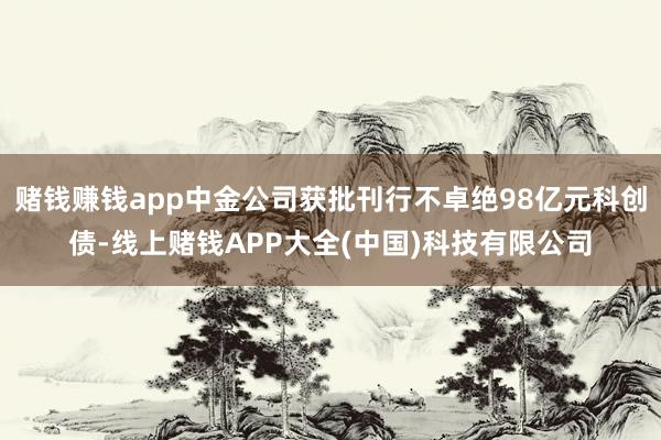 赌钱赚钱app中金公司获批刊行不卓绝98亿元科创债-线上赌钱APP大全(中国)科技有限公司