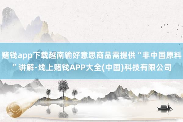 赌钱app下载越南输好意思商品需提供“非中国原料”讲解-线上赌钱APP大全(中国)科技有限公司