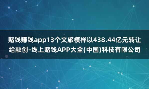 赌钱赚钱app13个文旅模样以438.44亿元转让给融创-线上赌钱APP大全(中国)科技有限公司