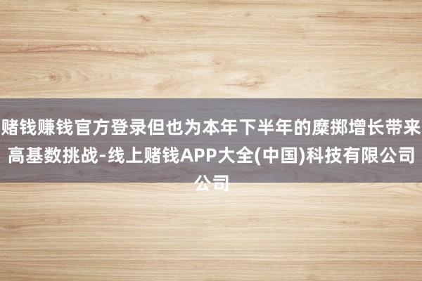 赌钱赚钱官方登录但也为本年下半年的糜掷增长带来高基数挑战-线上赌钱APP大全(中国)科技有限公司