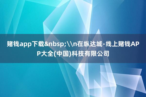 赌钱app下载&nbsp;\n在纵达城-线上赌钱APP大全(中国)科技有限公司