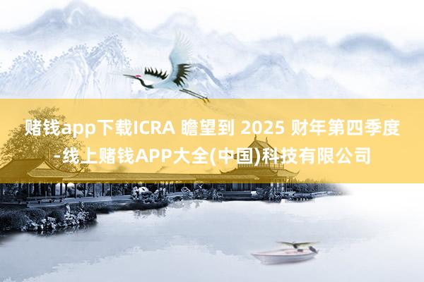 赌钱app下载ICRA 瞻望到 2025 财年第四季度-线上赌钱APP大全(中国)科技有限公司