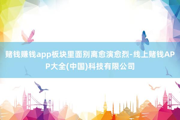 赌钱赚钱app板块里面别离愈演愈烈-线上赌钱APP大全(中国)科技有限公司