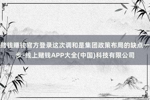 赌钱赚钱官方登录这次调和是集团政策布局的缺点一步-线上赌钱APP大全(中国)科技有限公司