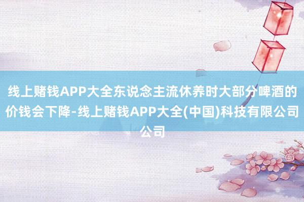 线上赌钱APP大全东说念主流休养时大部分啤酒的价钱会下降-线上赌钱APP大全(中国)科技有限公司