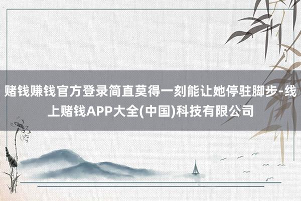 赌钱赚钱官方登录简直莫得一刻能让她停驻脚步-线上赌钱APP大全(中国)科技有限公司