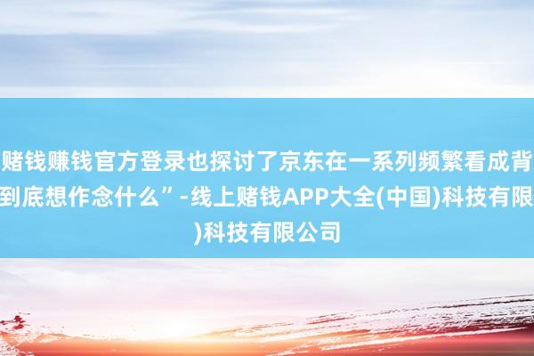 赌钱赚钱官方登录也探讨了京东在一系列频繁看成背后“到底想作念什么”-线上赌钱APP大全(中国)科技有限公司