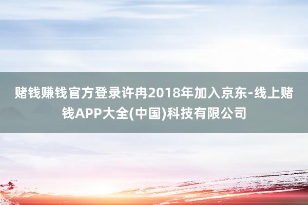 赌钱赚钱官方登录　　许冉2018年加入京东-线上赌钱APP大全(中国)科技有限公司