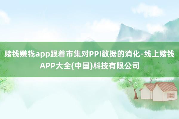 赌钱赚钱app跟着市集对PPI数据的消化-线上赌钱APP大全(中国)科技有限公司