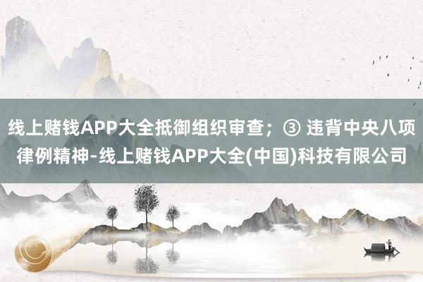 线上赌钱APP大全抵御组织审查；③ 违背中央八项律例精神-线上赌钱APP大全(中国)科技有限公司