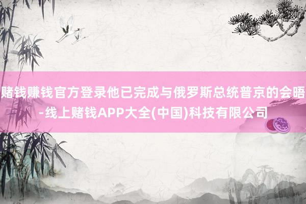 赌钱赚钱官方登录他已完成与俄罗斯总统普京的会晤-线上赌钱APP大全(中国)科技有限公司