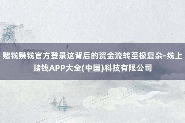 赌钱赚钱官方登录这背后的资金流转至极复杂-线上赌钱APP大全(中国)科技有限公司