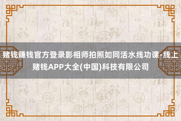 赌钱赚钱官方登录影相师拍照如同活水线功课-线上赌钱APP大全(中国)科技有限公司