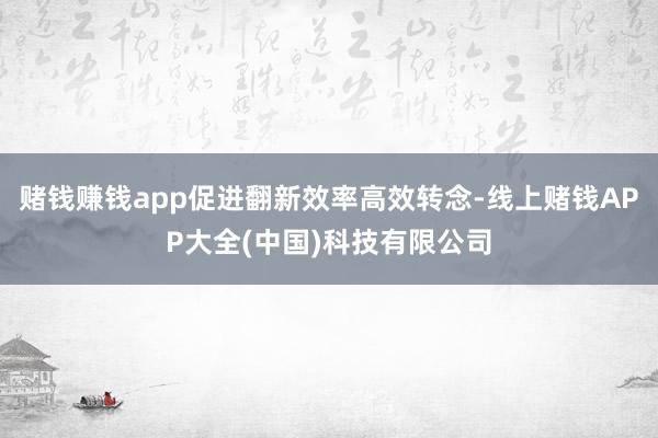 赌钱赚钱app促进翻新效率高效转念-线上赌钱APP大全(中国)科技有限公司