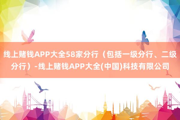 线上赌钱APP大全58家分行（包括一级分行、二级分行）-线上赌钱APP大全(中国)科技有限公司
