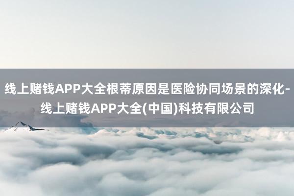 线上赌钱APP大全根蒂原因是医险协同场景的深化-线上赌钱APP大全(中国)科技有限公司