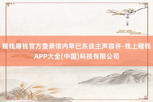 赌钱赚钱官方登录馆内早已东谈主声容许-线上赌钱APP大全(中国)科技有限公司