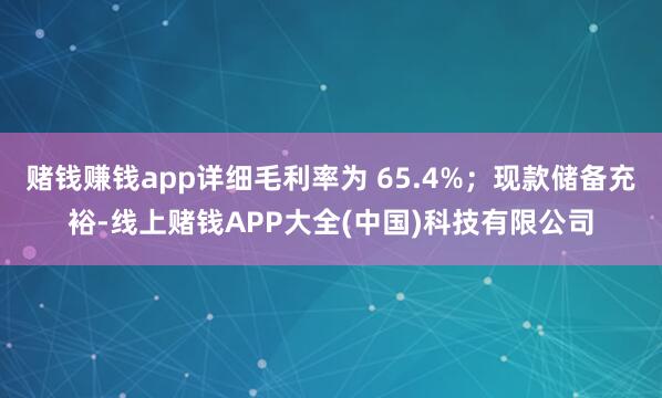赌钱赚钱app详细毛利率为 65.4%；现款储备充裕-线上赌钱APP大全(中国)科技有限公司