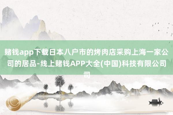 赌钱app下载日本八户市的烤肉店采购上海一家公司的居品-线上赌钱APP大全(中国)科技有限公司