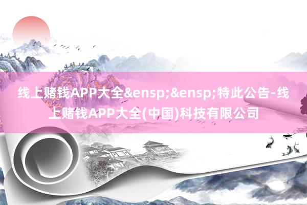 线上赌钱APP大全&ensp;&ensp;特此公告-线上赌钱APP大全(中国)科技有限公司
