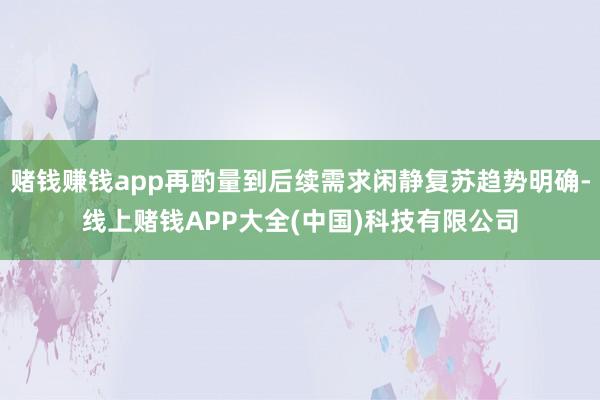 赌钱赚钱app再酌量到后续需求闲静复苏趋势明确-线上赌钱APP大全(中国)科技有限公司
