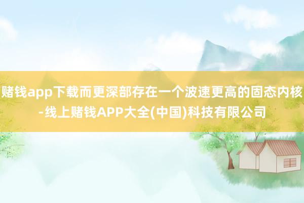 赌钱app下载而更深部存在一个波速更高的固态内核-线上赌钱APP大全(中国)科技有限公司