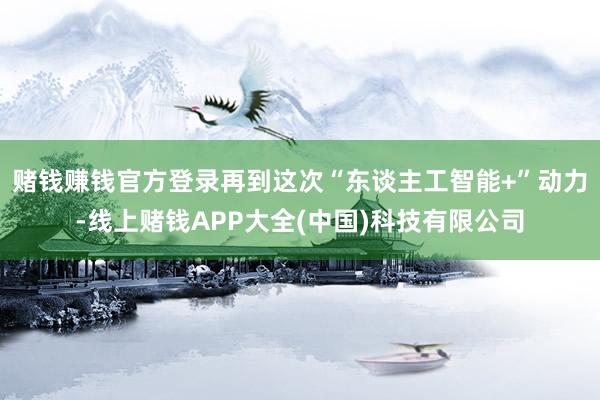 赌钱赚钱官方登录再到这次“东谈主工智能+”动力-线上赌钱APP大全(中国)科技有限公司