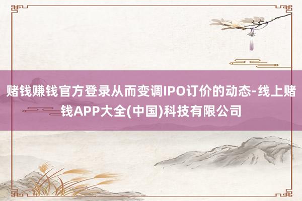 赌钱赚钱官方登录从而变调IPO订价的动态-线上赌钱APP大全(中国)科技有限公司